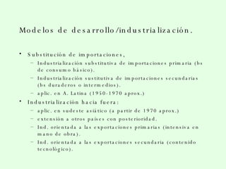 Modelos de desarrollo/industrialización. Substitución de importaciones, Industrialización substitutiva de importaciones primaria (bs de consumo básico). Industrialización sustitutiva de importaciones secundarias (bs duraderos o intermedios). aplic. en A. Latina (1950-1970 aprox.) Industrialización hacia fuera: aplic. en sudeste asiático (a partir de 1970 aprox.) extensión a otros países con posterioridad. Ind. orientada a las exportaciones primarias (intensiva en mano de obra). Ind. orientada a las exportaciones secundaria (contenido tecnológico). 