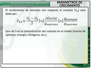 PARAMETROS DE
CRECIMIENTO
21
El rendimiento de biomasa con respecto al sustrato (Yxs) esta
dado por:
Don de S es la concentración del sustrato en el medio (fuente de
carbono, energía, nitrógeno, etc.).
 