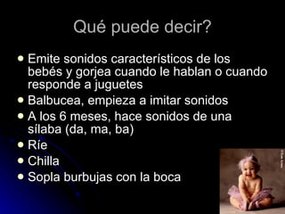 Qué puede decir? Emite sonidos característicos de los bebés y gorjea cuando le hablan o cuando responde a juguetes  Balbucea, empieza a imitar sonidos  A los 6 meses, hace sonidos de una sílaba (da, ma, ba)  Ríe  Chilla  Sopla burbujas con la boca  
