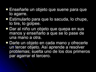 Enseñarle un objeto que suene para que lo agarre.  Estimularlo para que lo sacuda, lo chupe, lo tire, lo golpee.  Dar al niño un objeto que quepa en sus manos y enseñarlo a que se lo pase de una mano a otra.  Darle un objeto en cada mano y ofrecerle un tercer objeto. Así aprende a resolver problemas; suelta uno de los dos primeros par agarrar el tercero.  