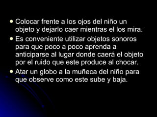 Colocar frente a los ojos del niño un objeto y dejarlo caer mientras el los mira.  Es conveniente utilizar objetos sonoros para que poco a poco aprenda a anticiparse al lugar donde caerá el objeto por el ruido que este produce al chocar.  Atar un globo a la muñeca del niño para que observe como este sube y baja.  