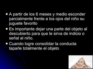 A partir de los 6 meses y medio esconder parcialmente frente a los ojos del niño su juguete favorito  Es importante dejar una parte del objeto al descubierto para que le sirva de indicio o señal al niño.  Cuando logre consolidar la conducta taparle totalmente el objeto  