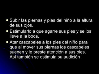 Subir las piernas y pies del niño a la altura de sus ojos.  Estimularlo a que agarre sus pies y se los lleve a la boca.  Atar cascabeles a los pies del niño para que al mover sus piernas los cascabeles suenen y le preste atención a sus pies. Así también se estimula su audición  