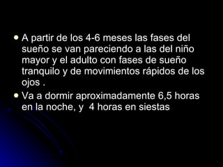 A partir de los 4-6 meses las fases del sueño se van pareciendo a las del niño mayor y el adulto con fases de sueño tranquilo y de movimientos rápidos de los ojos . Va a dormir aproximadamente 6,5 horas en la noche, y  4 horas en siestas 