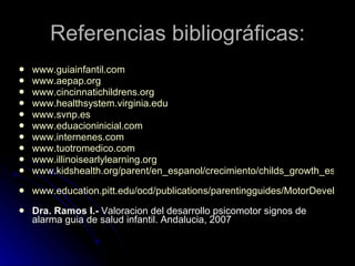 Referencias bibliográficas: www.guiainfantil.com www.aepap.org www.cincinnatichildrens.org www.healthsystem.virginia.edu www.svnp.es www.eduacioninicial.com   www.internenes.com www.tuotromedico.com www.illinoisearlylearning.org www.kidshealth.org/parent/en_espanol/crecimiento/childs_growth_esp.html   www.education.pitt.edu/ocd/publications/parentingguides/MotorDevelopment.pdf   Dra. Ramos I.-  Valoracion del desarrollo psicomotor signos de alarma guia de salud infantil. Andalucia, 2007 
