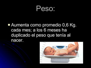 Peso: Aumenta como promedio 0,6 Kg.  cada mes; a los 6 meses ha duplicado el peso que tenía al nacer. 
