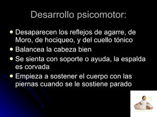 Desarrollo psicomotor: Desaparecen los reflejos de agarre, de Moro, de hociqueo, y del cuello tónico Balancea la cabeza bien  Se sienta con soporte o ayuda, la espalda es corvada  Empieza a sostener el cuerpo con las piernas cuando se le sostiene parado  
