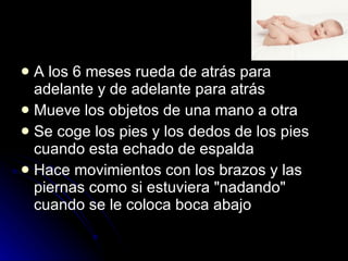 A los 6 meses rueda de atrás para adelante y de adelante para atrás  Mueve los objetos de una mano a otra  Se coge los pies y los dedos de los pies cuando esta echado de espalda  Hace movimientos con los brazos y las piernas como si estuviera "nadando" cuando se le coloca boca abajo 