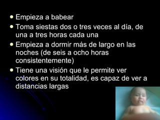Empieza a babear Toma siestas dos o tres veces al día, de una a tres horas cada una  Empieza a dormir más de largo en las noches (de seis a ocho horas consistentemente)  Tiene una visión que le permite ver colores en su totalidad, es capaz de ver a distancias largas 