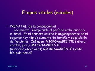 Etapas vitales (edades) PRENATAL: de la concepción al  nacimiento.  Comprende el período embrionario y el fetal.  En el primero ocurre la organogénesis; en el segundo hay rápido aumento de tamaño y adquisición de funciones.  Influyen: MICROAMBIENTE ( útero, cordón, plac.), MACROAMBIENTE (nutrición,afecciones) MATROAMBIENTE ( ente bio-psic-social)  12 