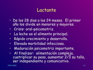 Lactante De los 28 dias a los 24 meses.  El primer año los divide en menores y mayores. Crisis: oral-psicomotriz. La leche es el alimento principal. Rápido crecimiento y desarrollo. Elevada morbilidad infecciosa. Maduración psicomotriz importante. Al finalizar:  alimentación compleja, cuatriplicar su peso, aumentar 2/3 su talla, ser independiente y comunicativo.  14 