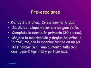 Pre-escolares De los 2 a 6 años.  Crisis: normatividad. Se divide: etapa materna o de guardería. Completa la dentición primaria (20 piezas). Mejora la masticación y deglución; afina la “pinza”; mejora la marcha; brinca en un pie. Al finalizar 3er.  Año aumenta talla 8-9 cms, peso 2 kgs más y pc 1 cm más.  17 