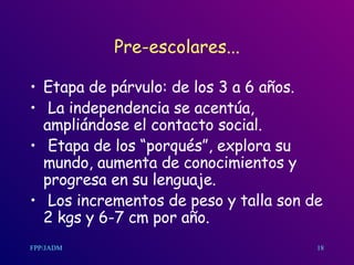 Pre-escolares... Etapa de párvulo: de los 3 a 6 años. La independencia se acentúa, ampliándose el contacto social. Etapa de los “porqués”, explora su mundo, aumenta de conocimientos y progresa en su lenguaje. Los incrementos de peso y talla son de 2 kgs y 6-7 cm por año. 18 