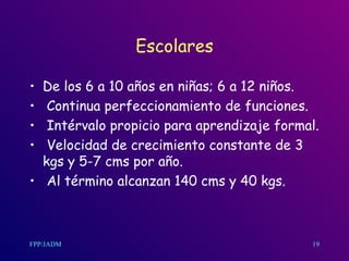 Escolares De los 6 a 10 años en niñas ;  6 a 12 niños. Continua perfeccionamiento de funciones. Intérvalo propicio para aprendizaje formal. Velocidad de crecimiento constante de 3 kgs y 5-7 cms por año. Al término alcanzan 140 cms y 40 kgs.  19 