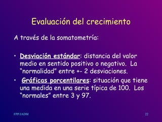Evaluación del crecimiento A través de la somatometría: Desviación estándar : distancia del valor medio en sentido positivo o negativo.  La “normalidad” entre +- 2 desviaciones. Gráficas porcentilares : situación que tiene una medida en una serie típica de 100.  Los “normales” entre 3 y 97. 22 