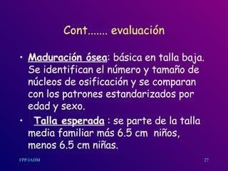 Cont....... evaluación Maduración ósea : básic a  en talla baja.  Se identifican el número y tamaño de núcleos de osificación y se comparan con los patrones estandarizados por edad y sexo. Talla esperada  : se parte de la talla media familiar más 6.5  cm   niños, menos 6.5  cm  niñas.  27 