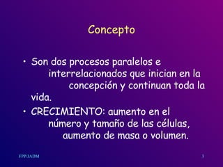 Concepto Son dos procesos paralelos e  interrelacionados que inician en la  concepción y continuan toda la vida. CRECIMIENTO: aumento en el  número y tamaño de las células,  aumento de masa o volumen. 3 