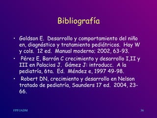 Bibliografía Goldson E.  Desarrollo y comportamiento del niño en, diagnóstico y tratamiento pediátricos.  Hay W y cols.  12 ed.  Manual moderno; 2002, 63-93. Pérez E, Barrón C crecimiento y desarrollo I,II y III en Palacios J.  Gámez J: introducc.  A la pediatría, 6ta.  Ed.  Méndez e, 1997 49-98. Robert DN, crecimiento y desarrollo en Nelson tratado de pediatría, Saunders 17 ed.  2004, 23-66.  36 