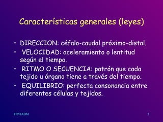 Características generales (leyes) DIRECCION: céfalo-caudal próximo-distal. VELOCIDAD: aceleramiento o lentitud según el tiempo. RITMO O SECUENCIA: patrón que cada tejido u órgano tiene a través del tiempo. EQUILIBRIO: perfecta consonancia entre diferentes células y tejidos.  5 