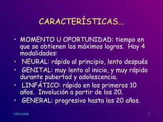 CARACTERÍSTICAS... MOMENTO U OPORTUNIDAD: tiempo en que se obtienen los máximos logros.  Hay 4 modalidades: NEURAL: rápido al principio, lento después GENITAL: muy lento al inicio, y muy rápido durante pubertad y adolescencia. LINFÁTICO: rápido en los primeros 10 años.  Involución a partir de los 20. GENERAL: progresivo hasta los 20 años.  7 