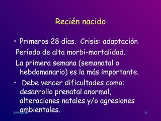 Recién nacido Primeros 28 d í as.  Crisis: adaptación Período de alta morbi-mortalidad. La primera semana (semanatal o hebdomanario) es la más importante. Debe vencer dificultades como: desarrollo prenatal anormal, alteraciones natales y/o agresiones ambientales. 13 
