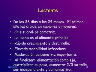 Lactante De los 28 dias a los 24 meses.  El primer año los divide en menores y mayores. Crisis: oral-psicomotriz. La leche es el alimento principal. Rápido crecimiento y desarrollo. Elevada morbilidad infecciosa. Maduración psicomotriz importante. Al finalizar:  alimentación compleja, cuatriplicar su peso, aumentar 2/3 su talla, ser independiente y comunicativo.  14 