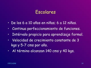 Escolares De los 6 a 10 años en niñas ;  6 a 12 niños. Continua perfeccionamiento de funciones. Intérvalo propicio para aprendizaje formal. Velocidad de crecimiento constante de 3 kgs y 5-7 cms por año. Al término alcanzan 140 cms y 40 kgs.  19 