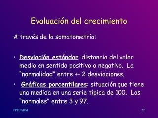 Evaluación del crecimiento A través de la somatometría: Desviación estándar : distancia del valor medio en sentido positivo o negativo.  La “normalidad” entre +- 2 desviaciones. Gráficas porcentilares : situación que tiene una medida en una serie típica de 100.  Los “normales” entre 3 y 97. 22 
