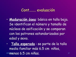 Cont....... evaluación Maduración ósea : básic a  en talla baja.  Se identifican el número y tamaño de núcleos de osificación y se comparan con los patrones estandarizados por edad y sexo. Talla esperada  : se parte de la talla media familiar más 6.5  cm   niños, menos 6.5  cm  niñas.  27 