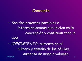Concepto Son dos procesos paralelos e  interrelacionados que inician en la  concepción y continuan toda la vida. CRECIMIENTO: aumento en el  número y tamaño de las células,  aumento de masa o volumen. 3 
