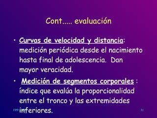 Cont..... evaluación Curvas de velocidad y distancia : medición periódica desde el nacimiento hasta final de adolescencia.  Dan mayor veracidad. Medición de segmentos corporales  : índice que evalúa la proporcionalidad entre el tronco y las extremidades inferiores. 31 