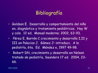 Bibliografía Goldson E.  Desarrollo y comportamiento del niño en, diagnóstico y tratamiento pediátricos.  Hay W y cols.  12 ed.  Manual moderno; 2002, 63-93. Pérez E, Barrón C crecimiento y desarrollo I,II y III en Palacios J.  Gámez J: introducc.  A la pediatría, 6ta.  Ed.  Méndez e, 1997 49-98. Robert DN, crecimiento y desarrollo en Nelson tratado de pediatría, Saunders 17 ed.  2004, 23-66.  36 