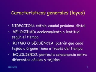 Características generales (leyes) DIRECCION: céfalo-caudal próximo-distal. VELOCIDAD: aceleramiento o lentitud según el tiempo. RITMO O SECUENCIA: patrón que cada tejido u órgano tiene a través del tiempo. EQUILIBRIO: perfecta consonancia entre diferentes células y tejidos.  5 