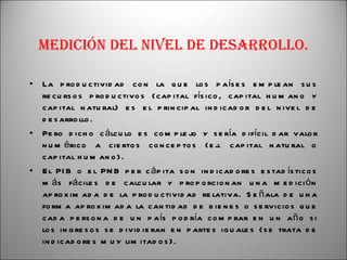 Medición del nivel de desarrollo. La productividad con la que los países emplean sus recursos productivos (capital físico, capital humano y capital natural) es el principal indicador del nivel de desarrollo. Pero dicho cálculo es complejo y sería difícil dar valor numérico a ciertos conceptos (ej. capital natural o capital humano). El PIB o el PNB per cápita son indicadores estadísticos más fáciles de calcular y proporcionan una medición aproximada de la productividad relativa. Señala de una forma aproximada la cantidad de bienes o servicios que cada persona de un país podría comprar en un año si los ingresos se dividieran en partes iguales (se trata de indicadores muy limitados). 