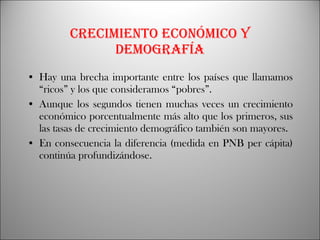 Crecimiento económico y demografía Hay una brecha importante entre los países que llamamos “ricos” y los que consideramos “pobres”. Aunque los segundos tienen muchas veces un crecimiento económico porcentualmente más alto que los primeros, sus las tasas de crecimiento demográfico también son mayores. En consecuencia la diferencia (medida en PNB per cápita) continúa profundizándose. 
