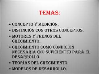 Temas: Concepto y medición. Distinción con otros conceptos. Motores y frenos del crecimiento. Crecimiento como condición necesaria (no suficiente) para el desarrollo. Teorías del crecimiento. Modelos de desarrollo. 