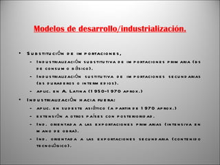 Modelos de desarrollo/industrialización. Substitución de importaciones, Industrialización substitutiva de importaciones primaria (bs de consumo básico). Industrialización sustitutiva de importaciones secundarias (bs duraderos o intermedios). aplic. en A. Latina (1950-1970 aprox.) Industrialización hacia fuera: aplic. en sudeste asiático (a partir de 1970 aprox.) extensión a otros países con posterioridad. Ind. orientada a las exportaciones primarias (intensiva en mano de obra). Ind. orientada a las exportaciones secundaria (contenido tecnológico). 
