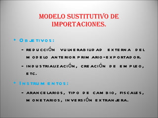 Modelo sustitutivo de importaciones. Objetivos: reducción vulnerabilidad externa del modelo anterior primario-exportador. industrialización, creación de empleo, etc. Instrumentos: arancelarios, tipo de cambio, fiscales, monetarios, inversión extranjera. 