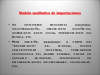 Modelo sustitutivo de importaciones Se obtuvieron resultados  positivos : industrialización, crecimiento económico, incremento gasto social, fortalecimiento del Estado, etc. Pero también,  negativos : a partir del “agotamiento” del modelo, escasa competitividad industrial, permanente dependencia del ahorro externo, pautas de consumo imitativas, insuficiencia de emprendimientos empresariales, desigualdad, etc. 