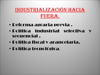 Industrialización hacia fuera. Reforma agraria previa . Política industrial selectiva y secuencial . Política fiscal y arancelaria. Política tecnológica . 