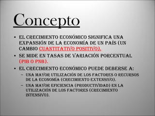 Concepto El crecimiento económico significa una expansión de la economía de un país (un cambio  cuantitativo positivo). Se mide en tasas de variación porcentual  (PIB o PNB). El crecimiento económico puede deberse a: Una mayor utilización de los factores o recursos de la economía (crecimiento extensivo). Una mayor eficiencia (productividad) en la utilización de los factores (crecimiento intensivo). 