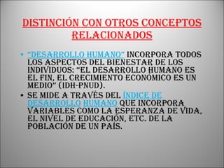 Distinción con otros conceptos relacionados “ Desarrollo humano”   incorpora todos los aspectos del bienestar de los individuos: “el desarrollo humano es el fin, el crecimiento económico es un medio” (IDH-PNUD). Se mide a través del   Índice de Desarrollo   Humano   que incorpora variables como la esperanza de vida, el nivel de educación, etc. de la población de un país. 