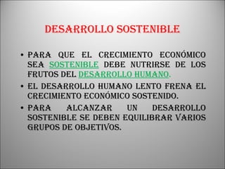 Desarrollo sostenible Para que el crecimiento económico sea  sostenible  debe nutrirse de los frutos del  desarrollo humano . El desarrollo humano lento frena el crecimiento económico sostenido. Para alcanzar un desarrollo sostenible se deben equilibrar varios grupos de objetivos. 