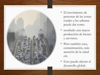 • El movimiento de
personas de las zonas
rurales a las urbanas
puede dar como
• resultado una mayor
producción de bienes
y servicios.
• Pero también crea,
contaminación, más
atención de la salud
etc.
• Esto puede afectar al
desarrollo global.
 
