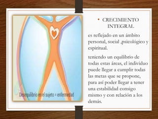 • CRECIMIENTO
INTEGRAL
es reflejado en un ámbito
personal, social ,psicológico y
espiritual.
teniendo un equilibrio de
todas estas áreas, el individuo
puede llegar a cumplir todas
las metas que se propone,
para así poder llegar a tener
una estabilidad consigo
mismo y con relación a los
demás.
 