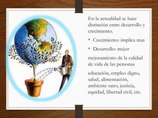 En la actualidad se hace
distinción entre desarrollo y
crecimiento.
• Crecimiento: implica mas
• Desarrollo: mejor
mejoramiento de la calidad
de vida de las personas
educación, empleo digno,
salud, alimentación,
ambiente sano, justicia,
equidad, libertad civil, etc.
 