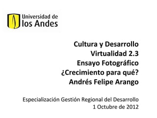 Cultura y Desarrollo
                       Virtualidad 2.3
                   Ensayo Fotográfico
               ¿Crecimiento para qué?
                 Andrés Felipe Arango

Especialización Gestión Regional del Desarrollo
                            1 Octubre de 2012
 