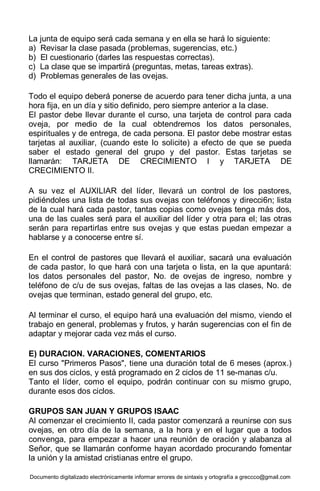 Documento digitalizado electrónicamente informar errores de sintaxis y ortografía a greccco@gmail.com
La junta de equipo será cada semana y en ella se hará lo siguiente:
a) Revisar la clase pasada (problemas, sugerencias, etc.)
b) El cuestionario (darles las respuestas correctas).
c) La clase que se impartirá (preguntas, metas, tareas extras).
d) Problemas generales de las ovejas.
Todo el equipo deberá ponerse de acuerdo para tener dicha junta, a una
hora fija, en un día y sitio definido, pero siempre anterior a la clase.
El pastor debe llevar durante el curso, una tarjeta de control para cada
oveja, por medio de la cual obtendremos los datos personales,
espirituales y de entrega, de cada persona. El pastor debe mostrar estas
tarjetas al auxiliar, (cuando este lo solicite) a efecto de que se pueda
saber el estado general del grupo y del pastor. Estas tarjetas se
llamarán: TARJETA DE CRECIMIENTO I y TARJETA DE
CRECIMIENTO II.
A su vez el AUXILIAR del líder, llevará un control de los pastores,
pidiéndoles una lista de todas sus ovejas con teléfonos y direcci6n; lista
de la cual hará cada pastor, tantas copias como ovejas tenga más dos,
una de las cuales será para el auxiliar del líder y otra para el; las otras
serán para repartirlas entre sus ovejas y que estas puedan empezar a
hablarse y a conocerse entre sí.
En el control de pastores que llevará el auxiliar, sacará una evaluación
de cada pastor, lo que hará con una tarjeta o lista, en la que apuntará:
los datos personales del pastor, No. de ovejas de ingreso, nombre y
teléfono de c/u de sus ovejas, faltas de las ovejas a las clases, No. de
ovejas que terminan, estado general del grupo, etc.
Al terminar el curso, el equipo hará una evaluación del mismo, viendo el
trabajo en general, problemas y frutos, y harán sugerencias con el fin de
adaptar y mejorar cada vez más el curso.
E) DURACION. VARACIONES, COMENTARIOS
El curso "Primeros Pasos", tiene una duración total de 6 meses (aprox.)
en sus dos ciclos, y está programado en 2 ciclos de 11 se-manas c/u.
Tanto el líder, como el equipo, podrán continuar con su mismo grupo,
durante esos dos ciclos.
GRUPOS SAN JUAN Y GRUPOS ISAAC
Al comenzar el crecimiento II, cada pastor comenzará a reunirse con sus
ovejas, en otro día de la semana, a la hora y en el lugar que a todos
convenga, para empezar a hacer una reunión de oración y alabanza al
Señor, que se llamarán conforme hayan acordado procurando fomentar
la unión y la amistad cristianas entre el grupo.
 