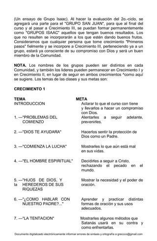 Documento digitalizado electrónicamente informar errores de sintaxis y ortografía a greccco@gmail.com
(Un ensayo de Grupo Isaac). Al hacer la evaluación del 2o.-ciclo, se
agregará una parte para el "GRUPO SAN JUAN", para que al final del
curso y al pasar a Crecimiento III, se puedan formar permanentemente
como "GRUPOS ISAAC" aquellos que tengan buenos resultados. Los
que no resulten se incorporarán a los que estén dando buenos frutos.
Consideramos que cualquier persona que tome crecimiento "Primeros
pasos" fielmente y se incorpore a Crecimiento III, perteneciendo ya a un
grupo, estará ya consciente de su compromiso con Dios y será un buen
miembro de la Comunidad.
NOTA. Los nombres de los grupos pueden ser distintos en cada
Comunidad, y también los lideres pueden permanecer en Crecimiento I y
en Crecimiento II, en lugar de seguir en ambos crecimientos ^como aquí
se sugiere. Los temas de las clases y sus metas son:
CRECIMIENTO 1
TEMA META
INTRODUCCION Aclarar lo que el curso con tiene
y llevarlos a hacer un compromiso
con Dios.
1. —"PROBLEMAS DEL Alentarles a seguir adelante,
COMIENZO prevenirles.
2. —"DIOS TE AYUDARA" Hacerlos sentir la protección de
Dios como un Padre.
3. —"COMIENZA LA LUCHA" Mostrarles lo que aún está mal
en sus vidas.
4. —"EL HOMBRE ESPIRITUAL" Decidirles a seguir a Cristo,
rechazando el pecado en el
mundo.
5. —"HIJOS DE DIOS, Y Mostrar la necesidad y el poder de
la HEREDEROS DE SUS oración.
RIQUEZAS
6. —"¿COMO HABLAR CON Aprender y practicar distintas
NUESTRO PADRE?..." formas de oración y sus usos
adecuados.
7. —"LA TENTACION" Mostrarles algunos métodos que
Satanás usará en su contra y
como enfrentarlas.
 