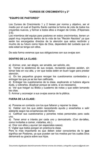 Documento digitalizado electrónicamente informar errores de sintaxis y ortografía a greccco@gmail.com
"CURSOS DE CRECIMIENTO I y 2"
"EQUIPO DE PASTOREO"
Los Cursos de Crecimiento 1 y 2 tienen por norma y objetivo, ser el
medio por el cual el Espíritu Santo cambia la forma de vida de todos los
creyentes nuevos, y formar a todos ellos a imagen de Cristo. (Filipenses
2:5).
Los miembros del equipo para pastoreo en estos crecimientos, tienen un
papel muy importante dentro de la vida de los "Recién Nacidos" ya que
serán los encargados directos de la atención que estos recibirán y
mucho de su futuro como hijos de Dios, dependerá del cuidado que en
esta edad se tenga con ellos.
De esta forma veremos que sus obligaciones con sus ovejas son:
DENTRO DE LA CLASE:
a) Animar, orar, ser alegre, ser amable, ser solicito, etc.
b) Tomar la asistencia de sus ovejas, revisando quienes asisten, sin
tomar lista en voz alta, y ver que todas estén en buen lugar para prestar
atención.
c) En los pequeños grupos recoger los cuestionarios contestados y
entregar los que ya se les han calificado.
d) Entregar los cuestionarios de la clase, explicando si hubiera alguna
duda, y cobrarlos. (Explicar porque se cobra, si es necesario).
e) Ver que traigan su Biblia y cuaderno de notas y que estén tomando
las citas.
f) Animar y aconsejar a sus ovejas acerca de la plática.
FUERA DE LA CLASE:
a) Ponerse en contacto con los que faltaron y reponer la clase.
b) Hablar con los que estén necesitando ayuda y enseñarles a salir
adelante según las enseñanzas del Señor.
c) Calificar sus cuestionarios y ponerles notas personales para cada
uno.
d) Tener amor e interés por cada uno y demostrarlo. (Con de-talles,
como invitarles a comer, visitarles, etc.).
e) Orar con ellos y ayunar (en especiales casos).
f) Vigilar que todos pongan en práctica la clase.
Pero lo más importante es que deben estar conscientes de lo que
significa ser Pastores, ya que pueden ser los medios por los cuales Dios
derramará su gracia sobre sus hijos.
 